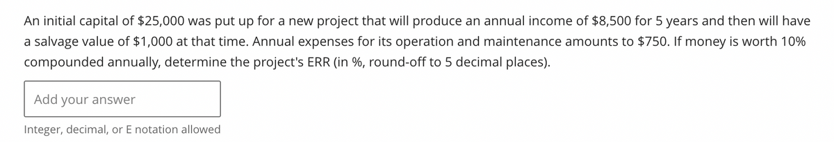 An initial capital of $25,000 was put up for a new project that will produce an annual income of $8,500 for 5 years and then will have
a salvage value of $1,000 at that time. Annual expenses for its operation and maintenance amounts to $750. If money is worth 10%
compounded annually, determine the project's ERR (in %, round-off to 5 decimal places).
Add your answer
Integer, decimal, or E notation allowed