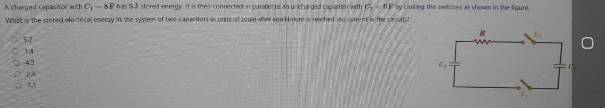 A charged capacitor with C1 = 8F has 5 J stored energy. It is then connected in parallel to an uncharged capacitor with C2= 6F by closing the switches as shown in the figure.
What is the stored electrical energy in the system of two capacitors in units of Joule after equilibrium is reached (no current in the circuit)?
O 5.7
O 14
O 4.3
C1
O 29
O 7.1
