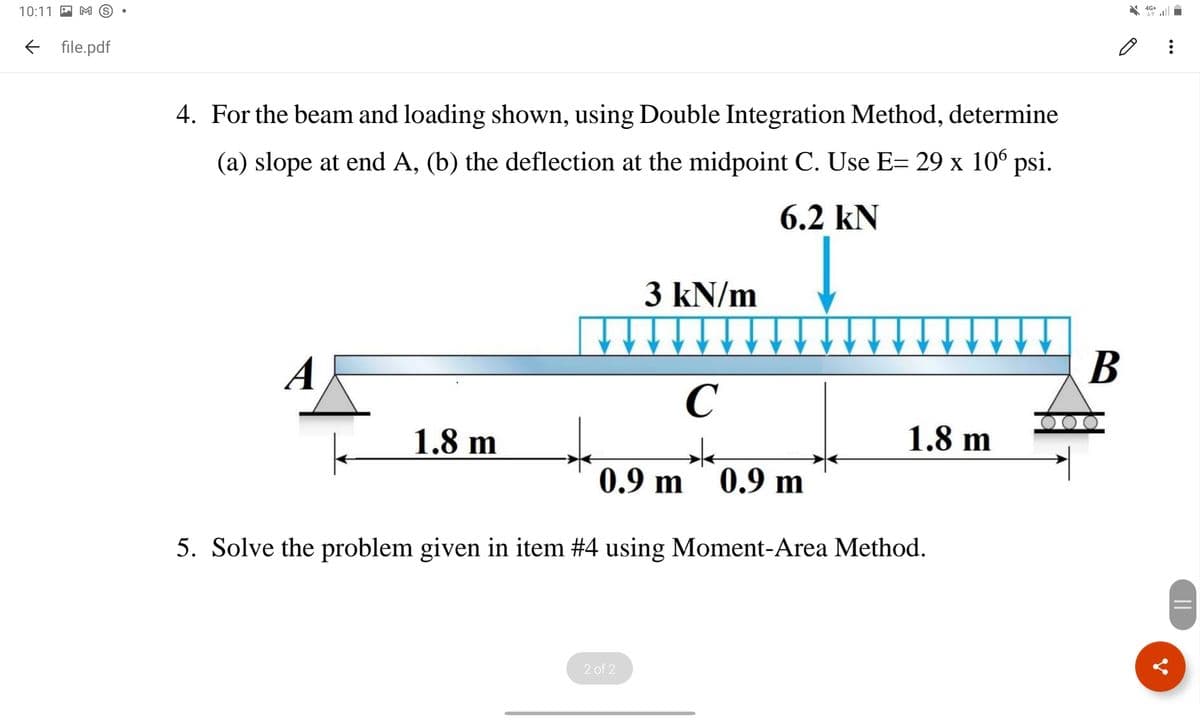 10:11 P M S
E file.pdf
4. For the beam and loading shown, using Double Integration Method, determine
(a) slope at end A, (b) the deflection at the midpoint C. Use E= 29 x 10° psi.
6.2 kN
3 kN/m
В
A
C
1.8 m
1.8 m
0.9 m
0.9 m
5. Solve the problem given in item #4 using Moment-Area Method.
2 of 2
||
