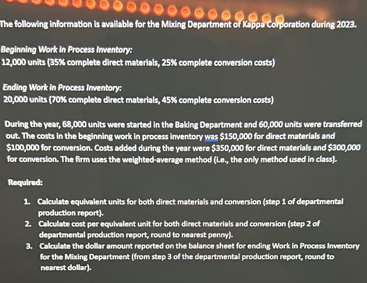 90.00
The following information is available for the Mixing Department of Kappa Corporation during 2023.
Beginning Work in Process Inventory:
12,000 units (35% complete direct materials, 25% complete conversion costs)
Ending Work in Process Inventory:
20,000 units (70% complete direct materials, 45% complete conversion costs)
During the year, 68,000 units were started in the Baking Department and 60,000 units were transferred
out. The costs in the beginning work in process inventory was $150,000 for direct materials and
$100,000 for conversion. Costs added during the year were $350,000 for direct materials and $300,000
for conversion. The firm uses the weighted-average method (i.e., the only method used in class).
Required:
1. Calculate equivalent units for both direct materials and conversion (step 1 of departmental
production report).
2.
Calculate cost per equivalent unit for both direct materials and conversion (step 2 of
departmental production report, round to nearest penny).
3. Calculate the dollar amount reported on the balance sheet for ending Work in Process Inventory
for the Mixing Department (from step 3 of the departmental production report, round to
nearest dollar).