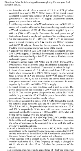 Directions: Solve the following problems completely, Enclose your final
answer in a BOX.
1. An inductive circuit takes a current of 15 A at 0.78 pf when
connected to a source 250 V, 50 hz mains. If the circuit is now
connected in series with capacitor of 120 uF supplied by a source
given by E-- 350 sin (550t + 75) supply. Calculate the current,
power and power factor it draws.
2 A coil having a resistance of 6 W and an inductance of 0.015 H is
connected in series with another impedance having a resistance of
4 W and capacitance of 250 uF. The circuit is supplied by e-
400 cos (500 - 65) supply. Determine the total power and pf
factor drawn from the supply and equation of the resulting current?
1. An emf represented by e - 250 cos (100pt + 37) is impressed
across a circuit consisting of a 6 W resistor and 100 uF capacitor
and 0.0205 H inductor. Determine the expression for the current.
Find the power supplied and power factor of the circuit.
4. A capacitive is draws 8 A at 0.78 lead pf when connected across a
S50 V, 50 hz supply. If the circuit is connected in series with a 150
mH inductance supplied by a 440 V, 60 hz source. Find the current
and reactive power drawn?
s. A capacitive circuit takes 1055 VARS at a pf of 0.84 from a 200 V,
50 hz source, what will be the value of additional inductance to be
inserted in series with the circuit if the overall is to be 0.96 lag?
.A circuit takes a current of 12 A inductive and draws 0.75 reactive
factor when connected to a 250 V, 50 Hz supply. In other circuit
takes a current of 12 A and consumes 1050 VARS capacitive when
connected to a 300 v, 40 Hz. Calculate the current taken and the
total power consumed when two circuits are connected in series
supplied by E--500 cos (1000t - 35) Hz supply.
1. A circuit consists of a pure resistance and a coil in series. The
power dissipated in the resistance is 25o w and the drop across it
is 100 V. The reactive power dissipated in the coil is 385 VARS
and the drop across it is 165 V. Find the power factor of the circuit,
parameters of the circuit and the supply voltage.
K Two coils are connected in series. With 5 A DC through the circuit,
the potential drops across the coils are 35 V and 40 V respectively.
With 7 A at 100 Hz, the potential drops across the coils are 120 V
and 150 V respectively. If the two coils are now connected in
series and supplied by a source e
be the current taken, power and power factor?
. A coil takes a curent of 10 A of 0.76 pf from 250 V, 60 Hz source.
If the coil is used temporarily on a 260 v, 40 Hz source, determine
19
- 400 cos (500t -25), what will
the value of resistance to be connected in series with the coil to
avoid over current condition.
A coil is in series with a capacitor across a 440 V, 50 Hz supply. The
current taken by the circuit is 10 A and the power consumed is 1250 W
and the inductance of the coil is 0.205 H. Calculate the capacitance if
the power factor of the circuit is: a) leading and b) lagging.
1. When supplied with a current at 240 V, single phase at 50 Hz a
certain circuit takes 15 A. If the frequency of supply is changed to
60 Hz, the circuit takes 12 A. Calculate the parameters of the
circuit,
12 A resistance, inductance and a capacitance of 120uF are connected
