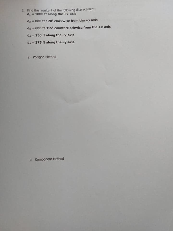 2. Find the resultant of the following displacement:
d, = 1000 ft along the +x-axis
d2 = 800 ft 120° clockwise from the +x axis
dz = 600 ft 315° counterclockwise from the +x-axis
d, = 250 ft along the -x-axis
ds = 375 ft along the -y-axis
a. Polygon Method
b. Component Method
