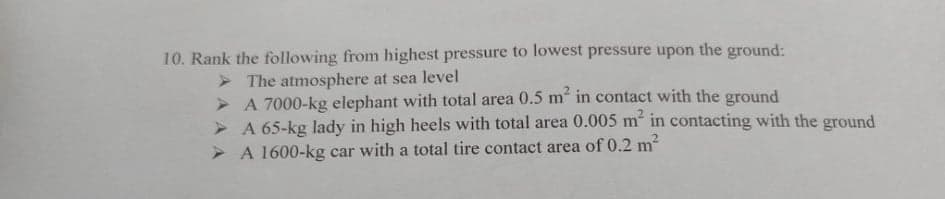 10. Rank the following from highest pressure to lowest pressure upon the ground:
> The atmosphere at sea level
> A 7000-kg elephant with total area 0.5 m in contact with the ground
> A 65-kg lady in high heels with total area 0.005 m in contacting with the ground
> A 1600-kg car with a total tire contact area of 0.2 m
2.
