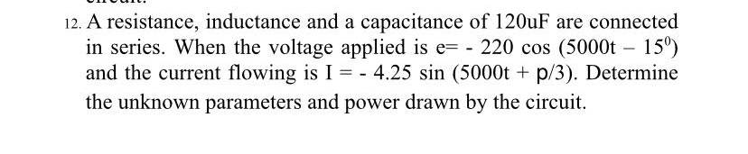 12. A resistance, inductance and a capacitance of 120uF are connected
in series. When the voltage applied is e= - 220 cos (5000t – 15°)
and the current flowing is I = - 4.25 sin (5000t + p/3). Determine
the unknown parameters and power drawn by the circuit.
