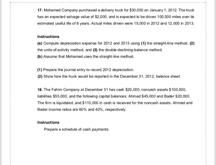 17. Mohamed Company purchased a delivery truck for $30,000 on January 1, 2012. The truck
has an expected salvage value of $2,000, and is expected to be driven 100,000 miles over its
estimated useful life of 8 years. Actual miles driven were 15,000 in 2012 and 12,000 in 2013.
Instructions
(a) Compute depreciation expense for 2012 and 2013 using (1) the straight-line method, (2)
the units-of-activity method, and (3) the double-declining-balance method.
(b) Assume that Mohamed uses the straight-line method.
(1) Prepare the journal entry to record 2012 depreciation.
(2) Show how the truck would be reported in the December 31, 2012, balance sheet.
18. The Fahim Company at December 31 has cash $20,000, noncash assets $100,000,
liabilities $55,000, and the following capital balances: Ahmed $45,000 and Bader $20,000.
The firm is liquidated, and $110,000 in cash is received for the noncash assets. Ahmed and
Bader income ratios are 60% and 40%, respectively.
Instructions
Prepare a schedule of cash payments.
