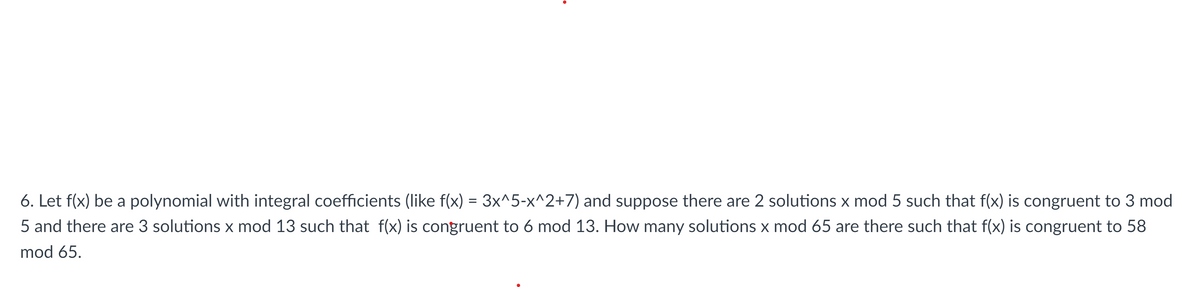 6. Let f(x) be a polynomial with integral coefficients (like f(x) = 3x^5-x^2+7) and suppose there are 2 solutions x mod 5 such that f(x) is congruent to 3 mod
5 and there are 3 solutions x mod 13 such that f(x) is congruent to 6 mod 13. How many solutions x mod 65 are there such that f(x) is congruent to 58
mod 65.
