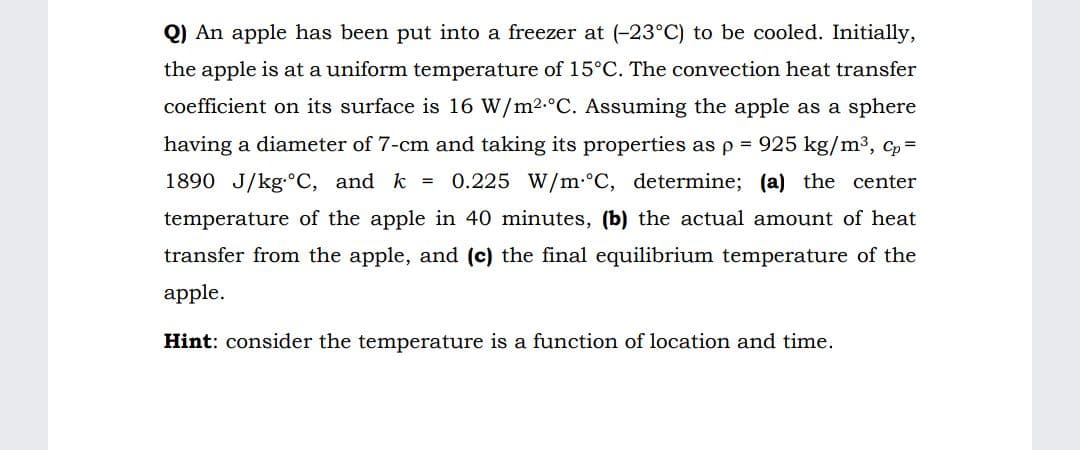 Q) An apple has been put into a freezer at (-23°C) to be cooled. Initially,
the apple is at a uniform temperature of 15°C. The convection heat transfer
coefficient on its surface is 16 W/m2.°C. Assuming the apple as a sphere
having a diameter of 7-cm and taking its properties as p = 925 kg/m3, c, =
1890 J/kg. C, and k =
0.225 W/m:°C, determine; (a) the center
temperature of the apple in 40 minutes, (b) the actual anmount of heat
transfer from the apple, and (c) the final equilibrium temperature of the
apple.
Hint: consider the temperature is a function of location and time.
