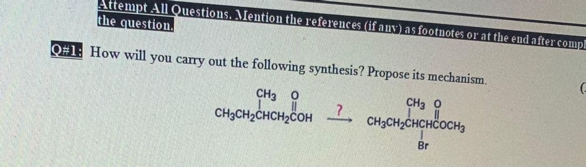 Attempt All Questions. Mention the references (if any) as footnotes or at the end after compl
the question.
Q#1: How will you carry out the following synthesis? Propose its mechanism.
CH3
CH3 O
CH3CH2CHCH2COH
CH3CH2CHCHČOCH3
Br
