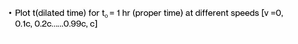 ●
Plot t(dilated time) for t = 1 hr (proper time) at different speeds [v =0,
0.1c, 0.2c......0.99c, c]