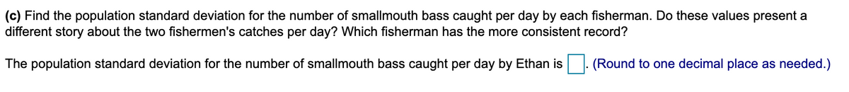 (c) Find the population standard deviation for the number of smallmouth bass caught per day by each fisherman. Do these values present a
different story about the two fishermen's catches per day? Which fisherman has the more consistent record?
The population standard deviation for the number of smallmouth bass caught per day by Ethan is
(Round to one decimal place as needed.)
