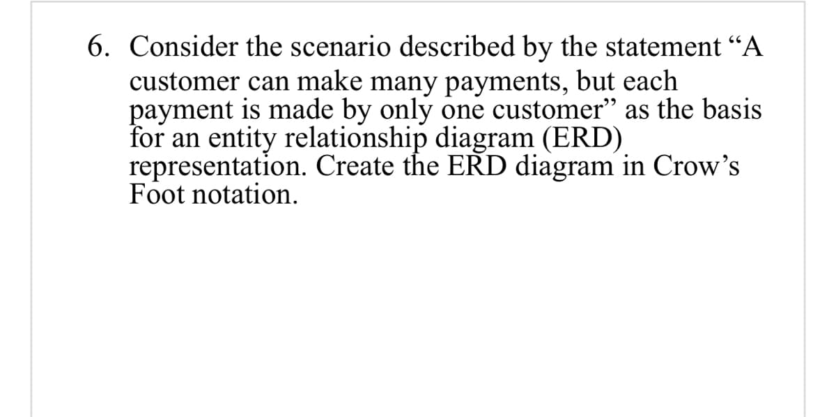 6. Consider the scenario described by the statement “A
customer can make many payments, but each
payment is made by only one customer" as the basis
for an entity relationship diagram (ERD)
representation. Create the ERD diagram in Crow's
Foot notation.
