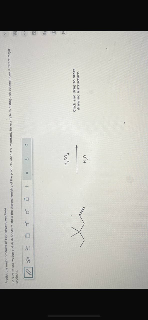 Predict the major products of both organic reactions.
Be sure to use wedge and dash bonds to show the stereochemistry of the products when it's important, for example to distinguish between two different major
products.
☐
口
+
х
5
H2SO4
H₂O
Click and drag to start
drawing a structure.
00
E