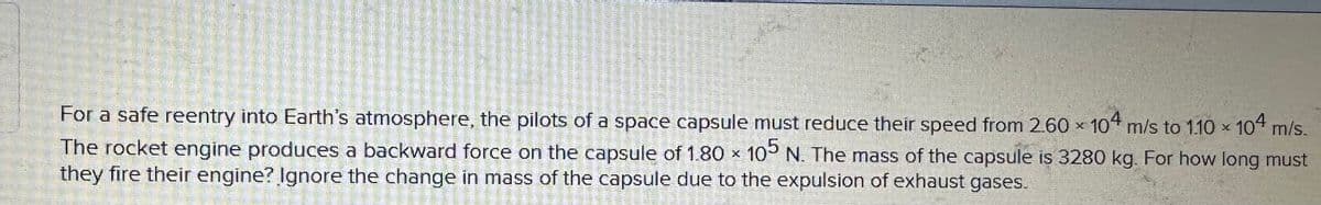 For a safe reentry into Earth's atmosphere, the pilots of a space capsule must reduce their speed from 2.60 x 104 m/s to 1.10 × 104 m/s.
The rocket engine produces a backward force on the capsule of 1.80 x 105 N. The mass of the capsule is 3280 kg. For how long must
they fire their engine? Ignore the change in mass of the capsule due to the expulsion of exhaust gases.