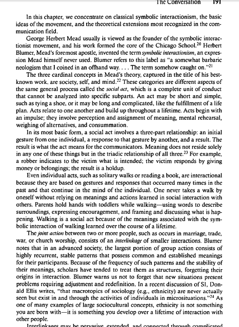 The Conversation
In this chapter, we concentrate on classical symbolic interactionism, the basic
ideas of the movement, and the theoretical extensions most recognized in the com-
munication field.
George Herbert Mead usually is viewed as the founder of the symbolic interac-
tionist movement, and his work formed the core of the Chicago School.20 Herbert
Blumer, Mead's foremost apostlc, invented the term symbolic interactionism, an expres-
sion Mead himself never used. Blumer refers to this label as "a somewhat barbaric
ncologism that 1 coined in an offhand way.... The term somehow caught on."21
The three cardinal concepts in Mead's theory, captured in the title of his best-
known work, are society, self, and mind."2 These categories are different aspects of
the same general process called the social act, which is a complete unit of conduct
that cannot be analyzed into specific subparts. An act may be short and simple,
such as tying a shoe, or it may be long and complicated, like the fulfillment of a life
plan. Acts relate to one another and build up throughout a lifetime. Acts begin with
an impulse; they involve perception and assignment of meaning, mental rehearsal,
weighing of alternatives, and consummation.
In its most basic form, a social act involves a three-part relationship: an initial
gesture from one individual, a response to that gesture by another, and a result. The
result is what the act means for the communicators. Meaning docs not reside solely
in any one of these things but in the triadic relationship of all three" For example,
a robber indicates to the victim what is intended; the victim responds by giving
money or belongings; the result is a holdup.
Even individual acts, such as solitary walks or reading a book, are interactional
because they are based on gestures and responses that occurred many times in the
past and that continue in the mind of the individual. One never takes a walk by
oneself without relying on meanings and actions learned in social interaction with
others. Parents hold hands with toddlers while walking-using words to describe
surroundings, expressing encouragement, and framing and discussing what is hap-
pening. Walking is a social act because of the meanings associated with the sym-
bolic interaction of walking learned over the course of a lifetime.
The joint action between two or more people, such as occurs in marriage, trade,
war, or church worship, consists of an interlinkage of smaller interactions. Blumer
notes that in an advanced society, the largest portion of group action consists of
highly recurrent, stable patterns that possess common and established meanings
for their participants. Because of the frequency of such patterns and the stability of
their meanings, scholars have tended to treat them as structures, forgetting their
origins in interaction. Blumer warns us not to forget that new situations present
problems requiring adjustment and redefinition. In a recent discussion of Si, Don-
ald Ellis writes, "that macrotopics of sociology (e.g., ethnicity) are never actually
scen but exist in and through the activities of individuals in microsituations."4 As
one of many examples of large sociocultural concepts, ethnicity is not something
you are born with-it is something you develop over a lifetime of interaction with
other people.
Interlinkages may be pervasive eytended and connected through complicated
