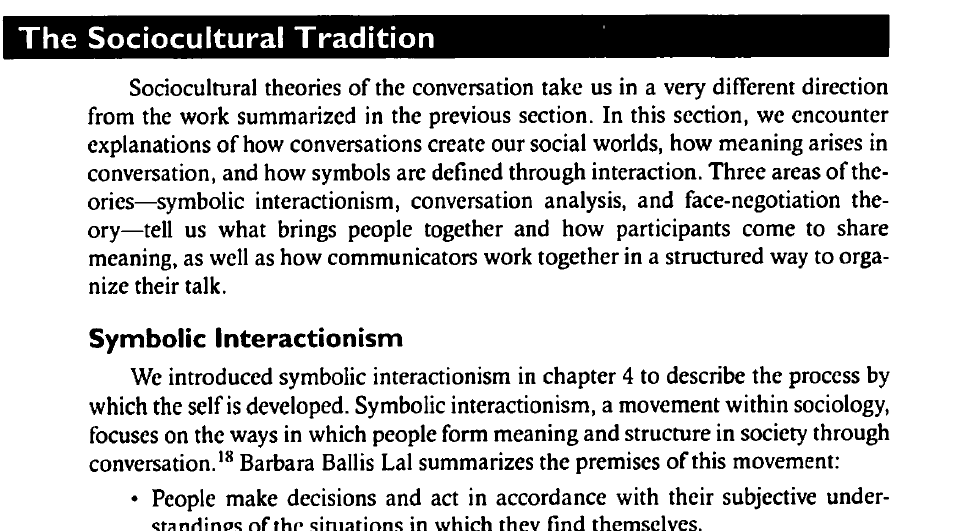 The Sociocultural Tradition
Sociocultural theories of the conversation take us in a very different direction
from the work summarized in the previous section. In this section, we encounter
explanations of how conversations create our social worlds, how meaning arises in
conversation, and how symbols are defined through interaction. Three areas of the-
ories-symbolic interactionism, conversation analysis, and face-negotiation the-
ory-tell us what brings people together and how participants come to share
meaning, as well as how communicators work together in a structured way to orga-
nize their talk.
Symbolic Interactionism
We introduced symbolic interactionism in chapter 4 to describe the process by
which the self is developed. Symbolic interactionism, a movement within sociology,
focuses on the ways in which people form meaning and structure in society through
conversation.18 Barbara Ballis Lal summarizes the premises of this movement:
People make decisions and act in accordance with their subjective under-
standines of the situations in which they find themselves.
