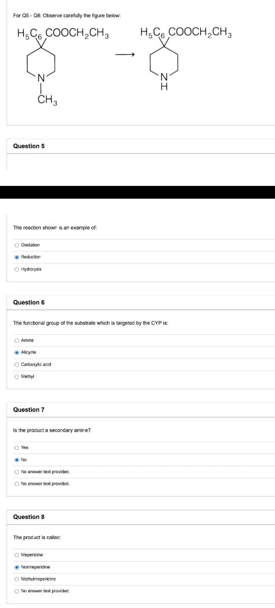 For Q5 - Q8: Observe carefully the figure below:
H,C6 COOCH,CH3
H,C6 COOCH,CH3
N.
N.
CH3
Question 5
The reaction shown is an example of:
O Oxidation
O Hydrolysis
Question 6
The functional group of the substrate which is targeted by the CYP is:
O Amine
O Alicycle
O Carboxylic acid
O Methyl
Question 7
Is the product a secondary amine?
O Yes
O No
O No answer text provided.
O No answer text provided.
Question 8
The product is callec:
O Mepericine
O Normeperidine
O Mothylmepericine
O No answer text provided.
