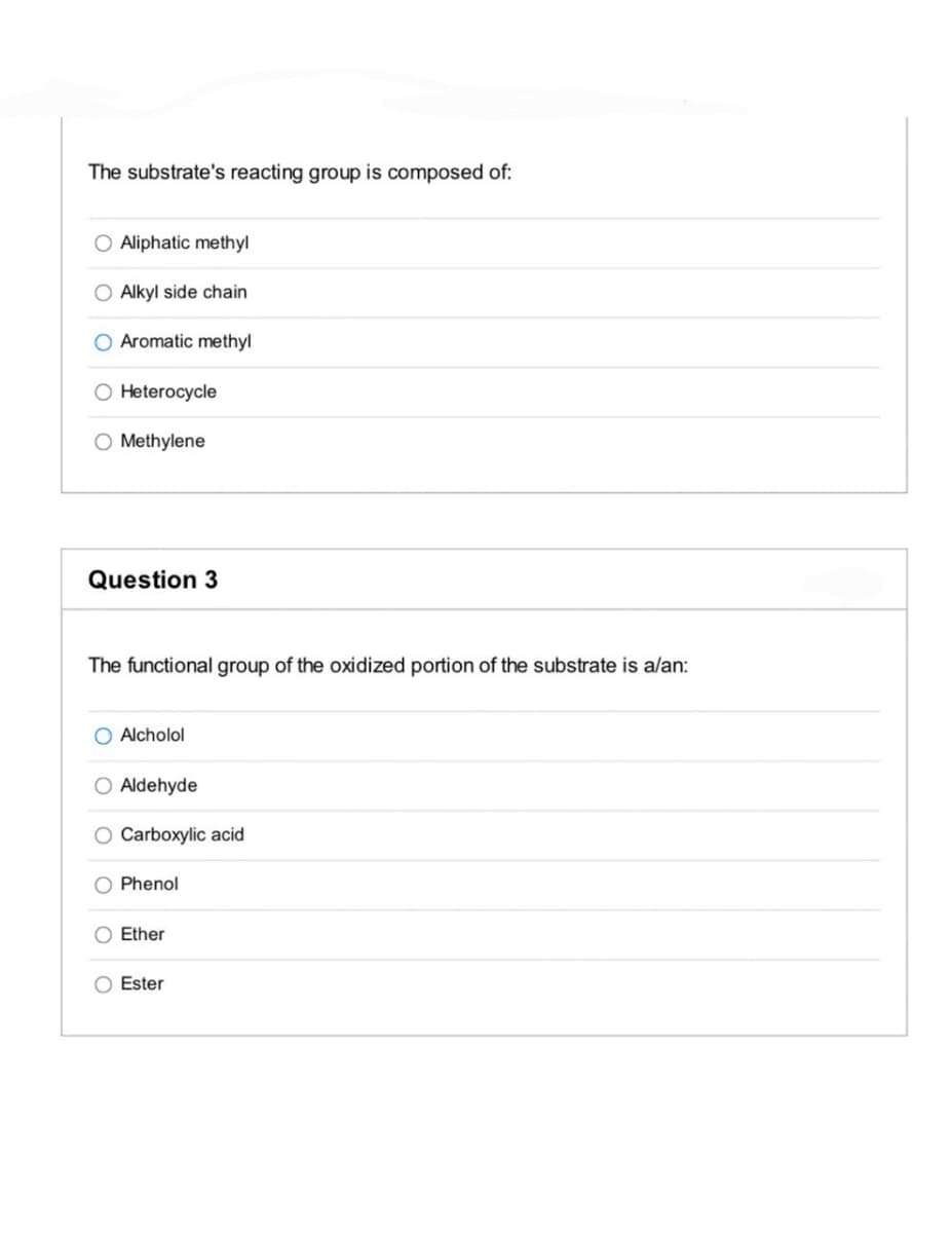 The substrate's reacting group is composed of:
O Aliphatic methyl
O Alkyl side chain
O Aromatic methyl
O Heterocycle
O Methylene
Question 3
The functional group of the oxidized portion of the substrate is alan:
O Alcholol
Aldehyde
Carboxylic acid
Phenol
O Ether
O Ester
