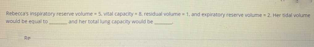 Rebecca's inspiratory reserve volume = 5, vital capacity = 8, residual volume = 1, and expiratory reserve volume = 2. Her tidal volume
would be equal to
and her total lung capacity would be
Re
