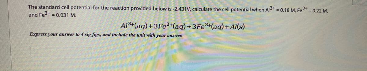 The standard cell potential for the reaction provided below is -2.431V, calculate the cell potential when Al3+ = 0.18 M, Fe2+ = 0.22 M,
and Fest = 0.031 M.
%3D
AI+(aq) +3F2²*(aq) -3FE³+(aq) + AI(s)
Express your answer to 4 sig figs, and include the unit with your answer.
