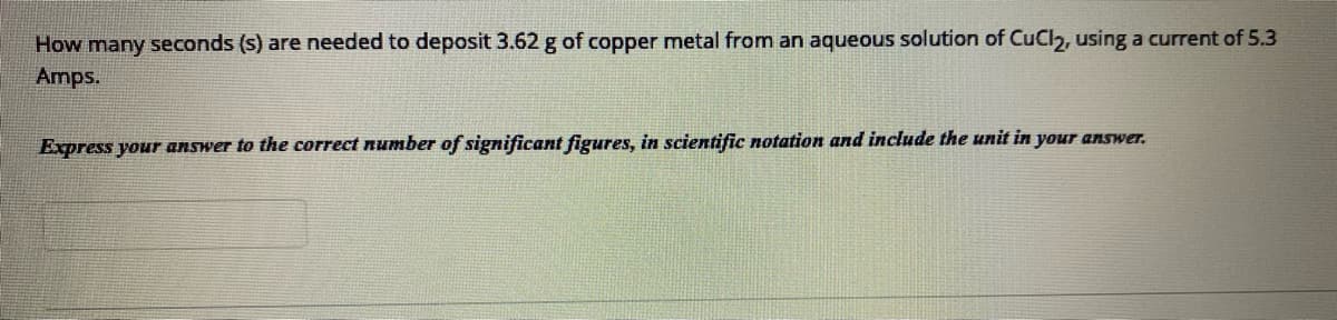 How many seconds (s) are needed to deposit 3.62 g of copper metal from an aqueous solution of CuCl2, using a current of 5.3
Amps.
Express your answer to the correct number of significant figures, in scientific notation and include the unit in your answer.
