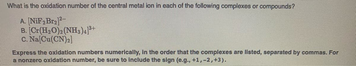 What is the oxidation number of the central metal ion in each of the following complexes or compounds?
A. NiF, Bra
B. [Cr(H20)2 (NH3)4
C. Na Cu(CN)»]
13+
Express the oxidation numbers numerically, in the order that the complexes are listed, separated by commas. For
a nonzero oxidation number, be sure to include the sign (e.g., +1,-2,+3).
