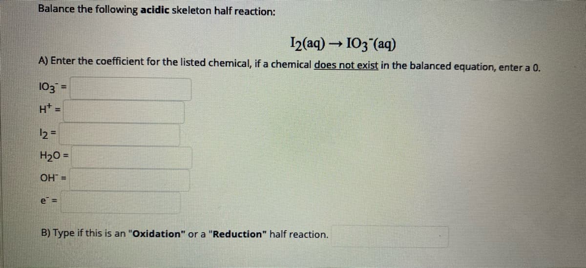 Balance the following acidic skeleton half reaction:
I2(aq) – I03 (aq)
A) Enter the coefficient for the listed chemical, if a chemical does not exist in the balanced equation, enter a 0.
103 =
H =
H20 =
OH =
e =
B) Type if this is an "Oxidation" or a "Reduction" half reaction.
