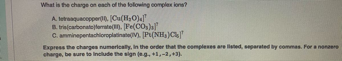 What is the charge on each of the following complex ions?
A. tetraaquacopper(1I), [Cu(H20)4]
B. tris(carbonato)ferrate(II), [Fe(CO3)s]
C. amminepentachloroplatinate(IV), [Pt(NH3)Cls]
Express the charges numerically, In the order that the complexes are listed, separated by commas. For a nonzero
charge, be sure to Include the sign (e.g., +1,-2,+3).
