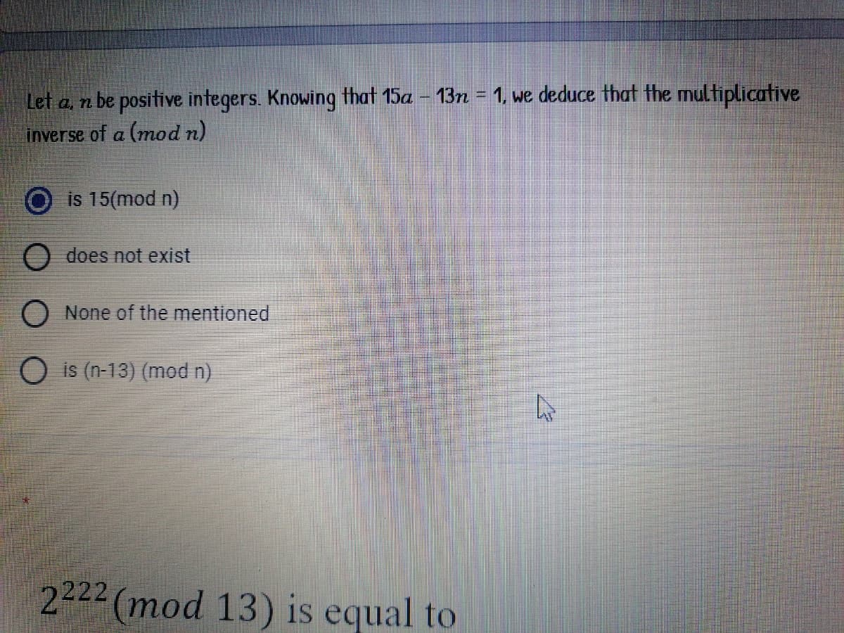 Let a, n be positive integers. Knowing that 15a – 13n = 1, we deduce that the multiplicative
inverse of a (mod n)
is 15(mod n)
O does not exist
None of the mentioned
O is (n-13) (mod n)
2222 (mod 13) is equal to
