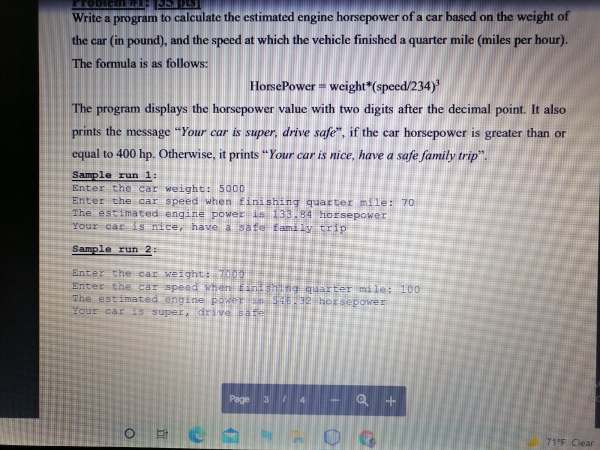 Write a program to calculate the estimated engine horsepower of a car based on the weight of
the car (in pound), and the speed at which the vehicle finished a quarter mile (miles per hour).
The formula is as follows:
HorsePower = weight*(speed/234)
The program displays the horsepower value with two digits after the decimal point. It also
prints the message "Your car is super, drive safe", if the car horsepower is greater than or
equal to 400 hp. Otherwise, it prints "Your car is nice, have a safe family trip".
Sample run 1:
Enter the car weight: 5000
Enter the car speed when finishing quarter mile: 70
The estimated engine power is 133.84 horsepower
Your car is nice, have a safe family trip
Sample run 2:
Enter the car weight: 7000
Enter the car speed when finishing quarter mile: 100
The estimated engine power s 516.32 horsepower
Your car is super, drive safe
Page 3/ 4
71 F Clear
