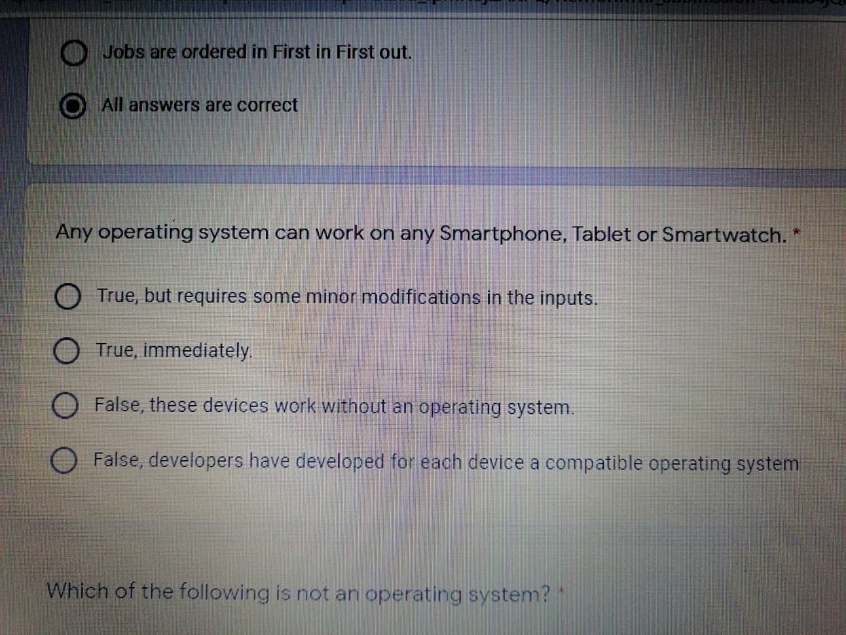 Jobs are ordered in First in First out.
All answers are correct
Any operating system can work on any Smartphone, Tablet or Smartwatch. *
O True, but requires some minor modifications in the inputs.
O True, immediately
False, these devices work without an operating system.
False, developers have developed for each device a compatible operating system
Which of the following is not an operating system?
