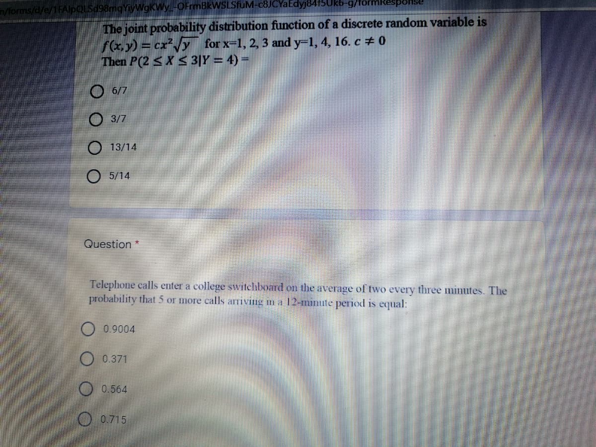 n/forms/d/e/1FA
WOKWy-OFrmBkWSLSfuM-c8JCYaEdyj84150
Psuod:
The joint probability distribution function of a discrete random variable is
f(xy) = cx'/y for x-1, 2, 3 and y-1, 4, 16. c + o
Then P(2 <X S3|Y = 4) =
О 67
О 37
O 13/14
O 5/14
Question*
Telephone calls enter a college switclhibxoard on the average of two every three minutes. The
probability that 5 or more calls armIve m a 12-minute penod is equal:
0.9004
O 0.371
O 0.564
O0715
