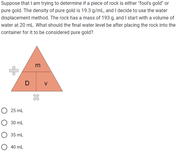 Suppose that I am trying to determine if a piece of rock is either "fool's gold" or
pure gold. The density of pure gold is 19.3 g/mL, and I decide to use the water
displacement method. The rock has a mass of 193 g, and I start with a volume of
water at 20 mL. What should the final water level be after placing the rock into the
container for it to be considered pure gold?
O 25 mL
O 30 mL
35 mL
40 mL
m
DV
X