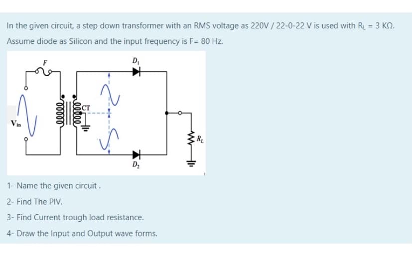 In the given circuit, a step down transformer with an RMS voltage as 220V / 22-0-22 V is used with R = 3 KN.
Assume diode as Silicon and the input frequency is F= 80 Hz.
D
Вст
Vin
RL
Dz
1- Name the given circuit .
2- Find The PIV.
3- Find Current trough load resistance.
4- Draw the Input and Output wave forms.
ell
