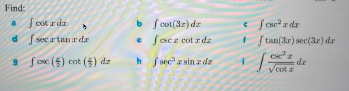 Below are some integral problems and their corresponding instructions for solving each:

**Instruction:**

Find the integral for each of the following expressions:

**Integrals to Evaluate:**

**a.** \(\int \cot x \, dx\)

**b.** \(\int \cot(3x) \, dx\)

**c.** \(\int \csc^2 x \, dx\)

**d.** \(\int \sec x \tan x \, dx\)

**e.** \(\int \csc x \cot x \, dx\)

**f.** \(\int \tan (3x) \sec (3x) \, dx\)

**g.** \(\int \csc\left(\frac{x}{2}\right) \cot\left(\frac{x}{2}\right) \, dx\)

**h.** \(\int \sec^3 x \sin x \, dx\)

**i.** \(\int \frac{\csc^2 x}{\sqrt{\cot x}} \, dx\)

These integrals include a variety of trigonometric functions, such as cotangent (cot), secant (sec), cosecant (csc), and tangent (tan). Each integral involves standard trigonometric integration techniques which may leverage substitution, identities, or direct antiderivatives of trigonometric functions.

Take your time to review trigonometric identities and fundamental integration techniques to solve these problems accurately.