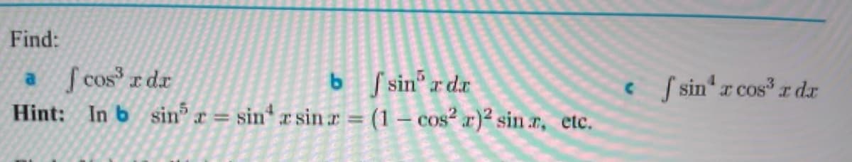### Integration Problem Set

#### Problem Statement:
**Find:**

a. \(\int \cos^3{x} \, dx\)

b. \(\int \sin^5{x} \, dx\)

c. \(\int \sin^4{x} \cos^3{x} \, dx\)

#### Hint:
In **(b)**:  
\[ \sin^5{x} = \sin^4{x} \sin{x} = (1 - \cos^2{x})^2 \sin{x}, \text{ etc.} \]

---

The problem set requires finding the integrals of the given trigonometric functions. The hint provided for problem (b) suggests expressing \(\sin^5{x}\) in terms of \(\cos{x}\) to facilitate the integration process. This technique might also be useful for problem (c).

For more assistance, consider the following strategies:

- **Trigonometric identities**: Use identities to simplify the integrand.
- **Substitution methods**: Particularly useful for trigonometric functions, e.g., using \(u = \sin{x}\) or \(u = \cos{x}\).

To proceed, break down each step methodically, and consider these hints and strategies to find the solutions. Happy integrating!