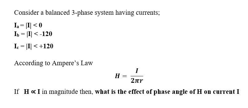 Consider a balanced 3-phase system having currents;
Ia= |I| < 0
Ib = |I| < -120
I = |I| < +120
According to Ampere's Law
I
H
2nr
If HxI in magnitude then, what is the effect of phase angle of H on current I
