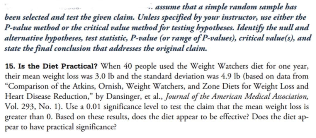 - assume that a simple random sample has
been selected and test the given claim. Unless specified by your instructor, use either the
P-value method or the critical value method for testing hypotheses. Identify the null and
alternative hypotheses, test statistic, P-value (or range of P-values), critical value(s), and
state the final conclusion that addresses the original claim.
15. Is the Diet Practical? When 40 people used the Weight Watchers diet for one year,
their mean weight loss was 3.0 lb and the standard deviation was 4.9 lb (based on data from
"Comparison of the Atkins, Ornish, Weight Watchers, and Zone Diets for Weight Loss and
Heart Disease Reduction," by Dansinger, et al., Journal of the American Medical Association,
Vol. 293, No. 1). Use a 0.01 significance level to test the claim that the mean weight loss is
greater than 0. Based on these results, does the diet appear to be effective? Does the diet ap-
pear to have practical significance?