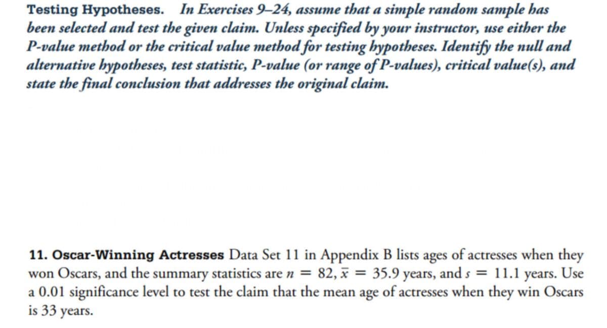 Testing Hypotheses. In Exercises 9-24, assume that a simple random sample has
been selected and test the given claim. Unless specified by your instructor, use either the
P-value method or the critical value method for testing hypotheses. Identify the null and
alternative hypotheses, test statistic, P-value (or range of P-values), critical value(s), and
state the final conclusion that addresses the original claim.
11. Oscar-Winning Actresses Data Set 11 in Appendix B lists ages of actresses when they
won Oscars, and the summary statistics are n = 82, x = 35.9 years, and s = 11.1 years. Use
a 0.01 significance level to test the claim that the mean age of actresses when they win Oscars
is 33 years.