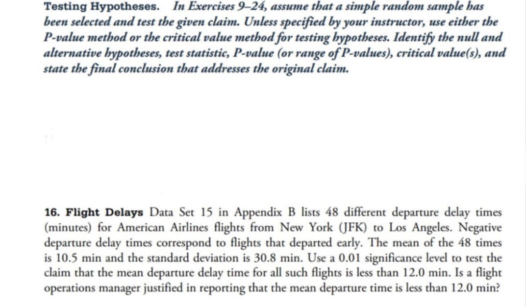 Testing Hypotheses. In Exercises 9-24, assume that a simple random sample has
been selected and test the given claim. Unless specified by your instructor, use either the
P-value method or the critical value method for testing hypotheses. Identify the null and
alternative hypotheses, test statistic, P-value (or range of P-values), critical value(s), and
state the final conclusion that addresses the original claim.
16. Flight Delays Data Set 15 in Appendix B lists 48 different departure delay times
(minutes) for American Airlines flights from New York (JFK) to Los Angeles. Negative
departure delay times correspond to flights that departed early. The mean of the 48 times
is 10.5 min and the standard deviation is 30.8 min. Use a 0.01 significance level to test the
claim that the mean departure delay time for all such flights is less than 12.0 min. Is a flight
operations manager justified in reporting that the mean departure time is less than 12.0 min?