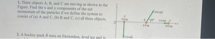 1. Three objects A, B, and C are moving as shown in the
Figure. Find the x and y components of the net
momentum of the particles if we define the system to
consist of (a) A and C, (b) B and C, (c) all three objects.
2. A hockey puck B rests on frictionless, level ice and is
50kg
FIL.0m/s
Voor
#
60kg
10.0 m/s
3.0 m/ C
10.0kg