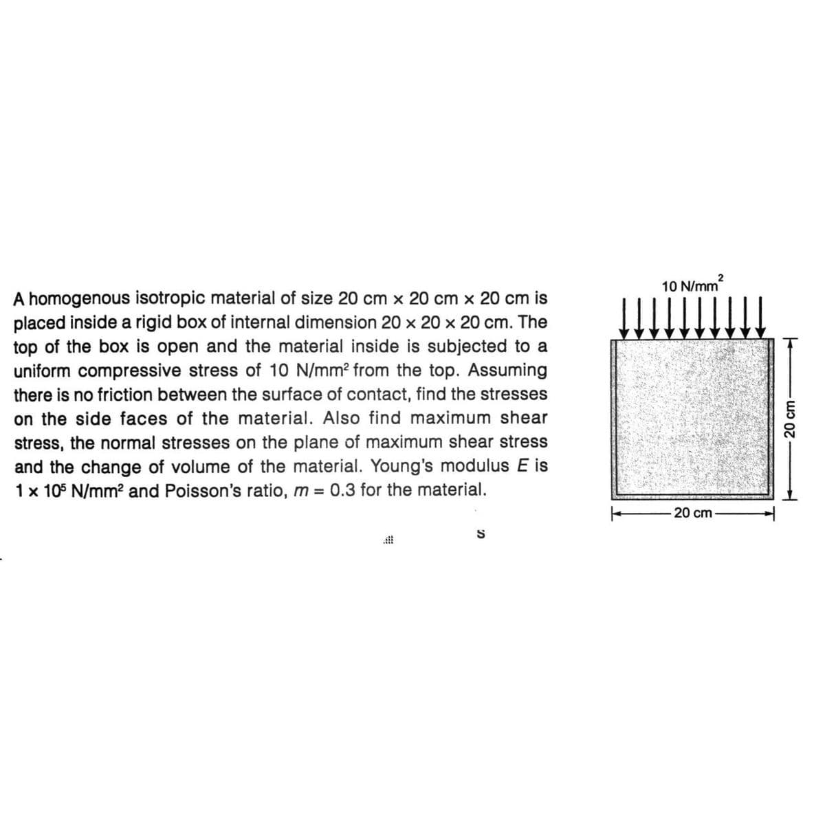 A homogenous isotropic material of size 20 cm x cm x 20 cm is
placed inside a rigid box of internal dimension 20 x 20 x 20 cm. The
top of the box is open and the material inside is subjected to a
uniform compressive stress of 10 N/mm² from the top. Assuming
there is no friction between the surface of contact, find the stresses
on the side faces of the material. Also find maximum shear
stress, the normal stresses on the plane of maximum shear stress
and the change of volume of the material. Young's modulus E is
1 x 105 N/mm² and Poisson's ratio, m = 0.3 for the material.
S
10 N/mm²
20 cm
20 cm-