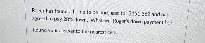 Roger has found a home to be purchase for $151,362 and has
agreed to pay 28% down. What will Roger's down payment be?
Round your answer to the nearest cent.