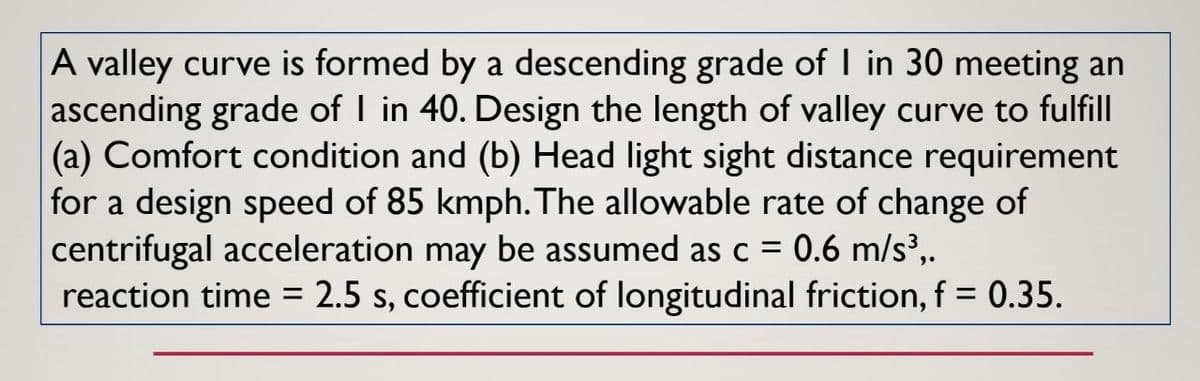 A valley curve is formed by a descending grade of I in 30 meeting an
ascending grade of I in 40. Design the length of valley curve to fulfill
(a) Comfort condition and (b) Head light sight distance requirement
for a design speed of 85 kmph. The allowable rate of change of
centrifugal acceleration may be assumed as c = 0.6 m/s³,.
reaction time = 2.5 s, coefficient of longitudinal friction, f = 0.35.