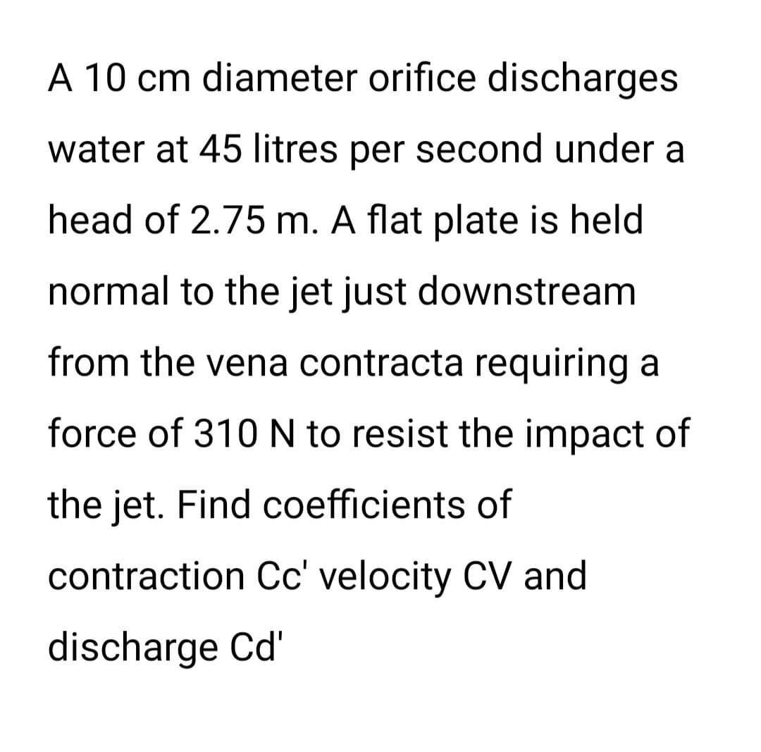 A 10 cm diameter orifice discharges
water at 45 litres per second under a
head of 2.75 m. A flat plate is held
normal to the jet just downstream
from the vena contracta requiring a
force of 310 N to resist the impact of
the jet. Find coefficients of
contraction Cc' velocity CV and
discharge Cd'