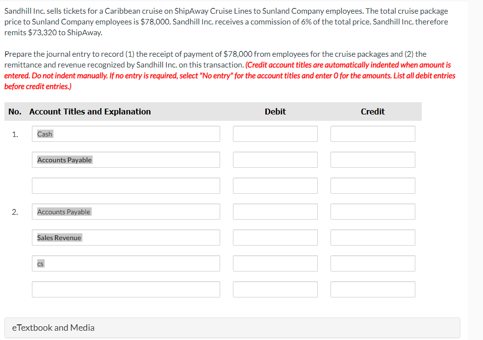 Sandhill Inc. sells tickets for a Caribbean cruise on ShipAway Cruise Lines to Sunland Company employees. The total cruise package
price to Sunland Company employees is $78,000. Sandhill Inc. receives a commission of 6% of the total price. Sandhill Inc. therefore
remits $73,320 to ShipAway.
Prepare the journal entry to record (1) the receipt of payment of $78,000 from employees for the cruise packages and (2) the
remittance and revenue recognized by Sandhill Inc. on this transaction. (Credit account titles are automatically indented when amount is
entered. Do not indent manually. If no entry is required, select "No entry" for the account titles and enter O for the amounts. List all debit entries
before credit entries.)
No. Account Titles and Explanation
1.
2.
Cash
Accounts Payable
Accounts Payable
Sales Revenue
cs
eTextbook and Media
Debit
Credit