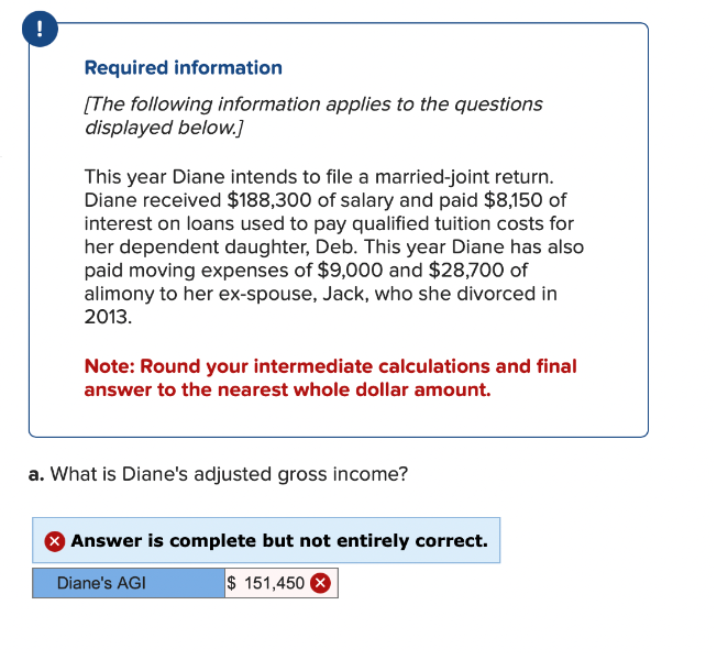 !
Required information
[The following information applies to the questions
displayed below.]
This year Diane intends to file a married-joint return.
Diane received $188,300 of salary and paid $8,150 of
interest on loans used to pay qualified tuition costs for
her dependent daughter, Deb. This year Diane has also
paid moving expenses of $9,000 and $28,700 of
alimony to her ex-spouse, Jack, who she divorced in
2013.
Note: Round your intermediate calculations and final
answer to the nearest whole dollar amount.
a. What is Diane's adjusted gross income?
Answer is complete but not entirely correct.
$ 151,450 X
Diane's AGI