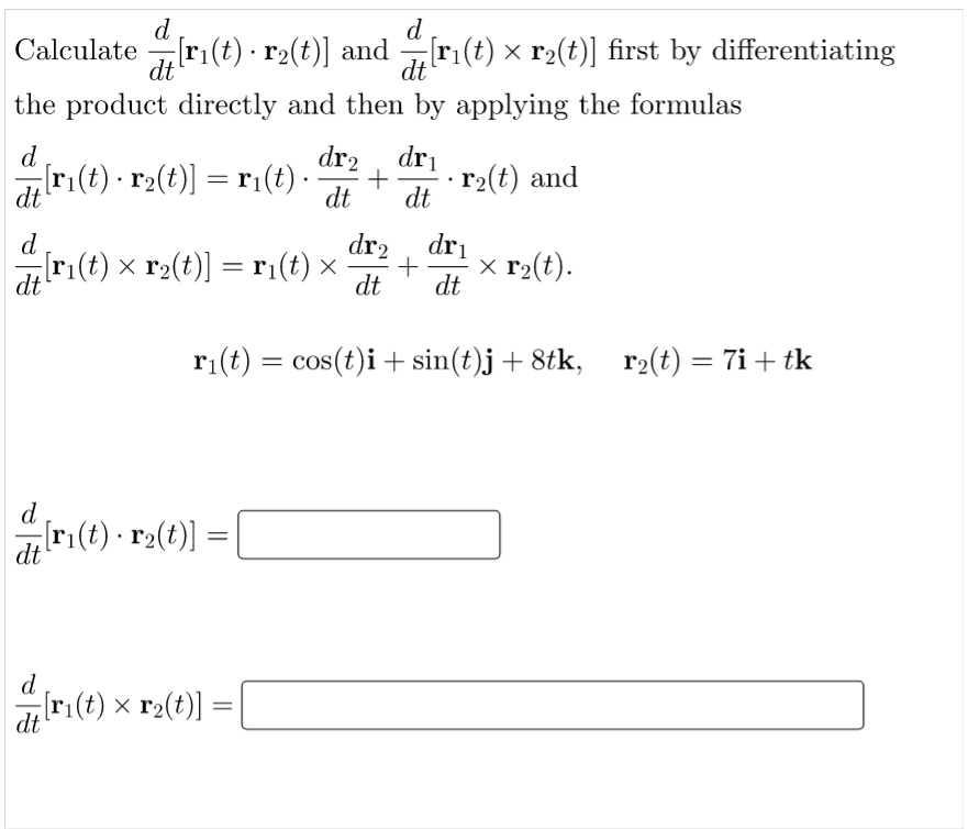 d
d
Calculate[ri(t) r₂(t)] and[r₁(t) × r₂(t)] first by differentiating
dt
the product directly and then by applying the formulas
d
dr₂ dr₁
[r₁(t) · r2(t)] = r₁(t) · + r₂(t) and
dt
dt dt
d
dr₂ dr₁
[r₁(t) × r₂(t)] = r₁(t) × + x r₂(t).
dt
dt dt
r₁(t) = cos(t)i + sin(t)j +8tk, r₂(t) = 7i+ tk
d
#7[r₁(t) · r2(t)] =
=
dt
d
[r₁(t) × r₂(t)] =
=
dt