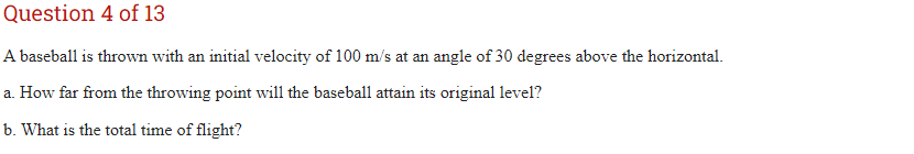 Question 4 of 13
A baseball is thrown with an initial velocity of 100 m/s at an angle of 30 degrees above the horizontal.
a. How far from the throwing point will the baseball attain its original level?
b. What is the total time of flight?
