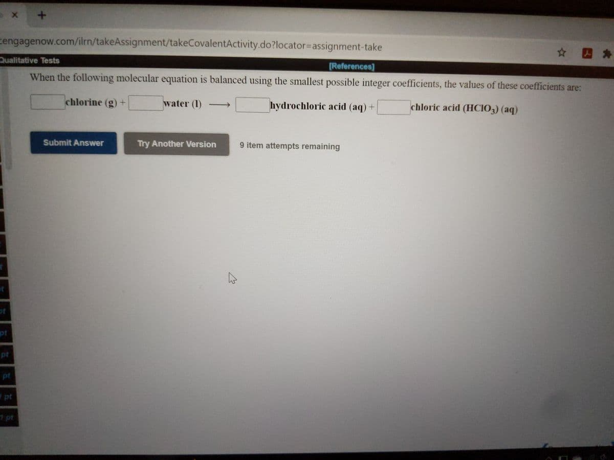 cengagenow.com/ilrn/takeAssignment/takeCovalentActivity.do?locator%3Dassignment-take
☆ 四*
Qualitative Tests
[References]
When the following molecular equation is balanced using the smallest possible integer coefficients, the values of these coefficients are:
chlorine (g) +
water (1)
hydrochloric acid (aq) +
chloric acid (HCIO3) (aq)
Submit Answer
Try Another Version
9 item attempts remaining
of
pt
pt
pt
pt
1 pt
