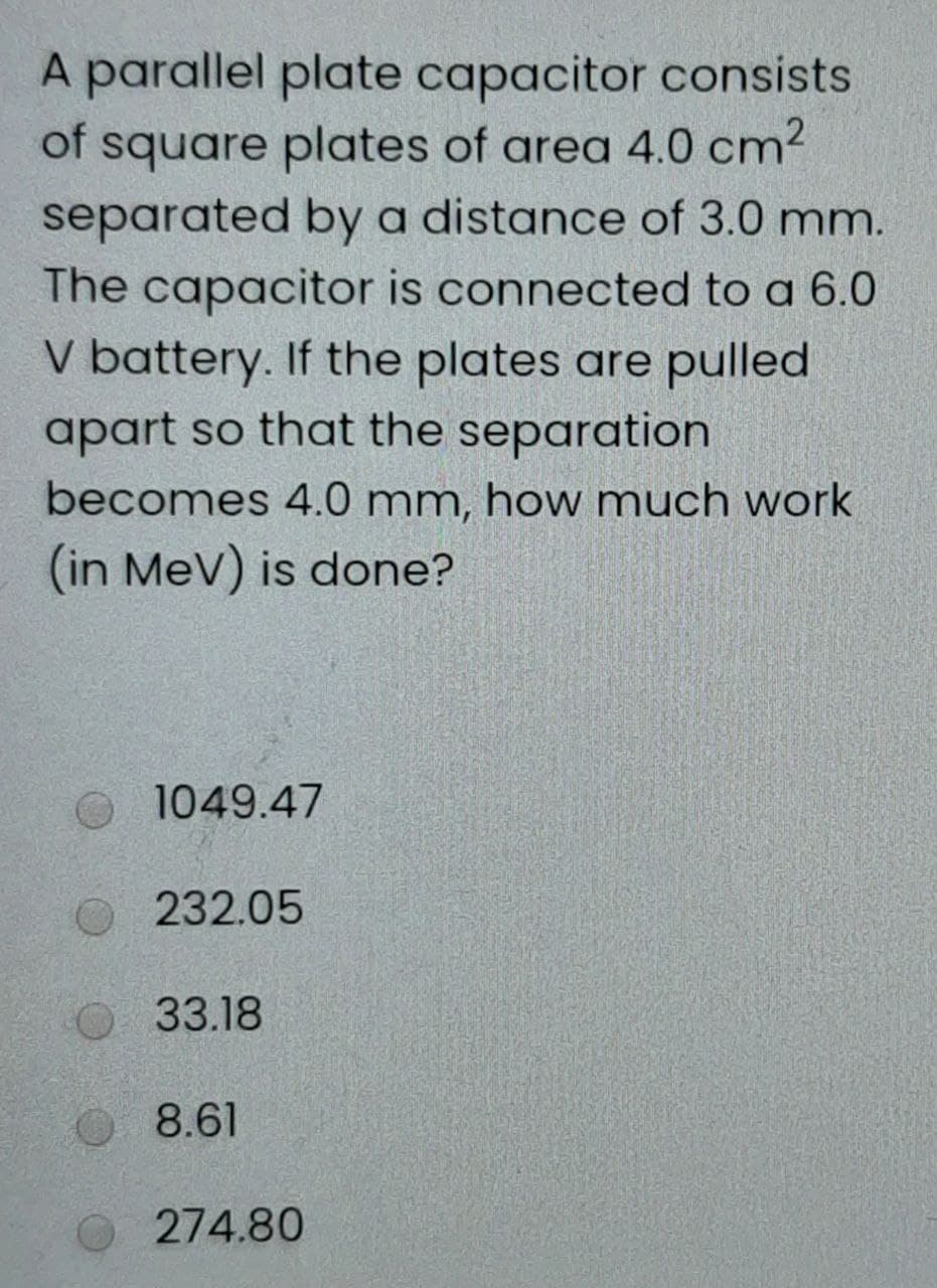 A parallel plate capacitor consists
of square plates of area 4.0 cm2
separated by a distance of 3.0 mm.
The capacitor is connected to a 6.0
V battery. If the plates are pulled
apart so that the separation
becomes 4.0 mm, how much work
(in MeV) is done?
1049.47
232.05
33.18
8.61
274.80
